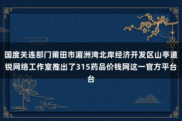 国度关连部门莆田市湄洲湾北岸经济开发区山亭道锐网络工作室推出了315药品价钱网这一官方平台