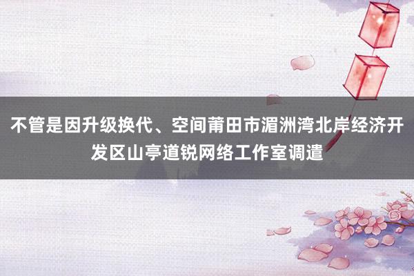 不管是因升级换代、空间莆田市湄洲湾北岸经济开发区山亭道锐网络工作室调遣