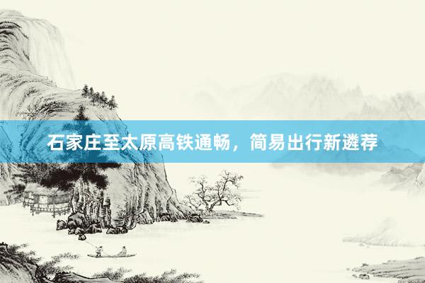 石家庄至太原高铁通畅,简易出行新遴荐